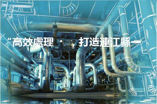 “高效處理，打造連江縣一體化廢水凈化新模式”